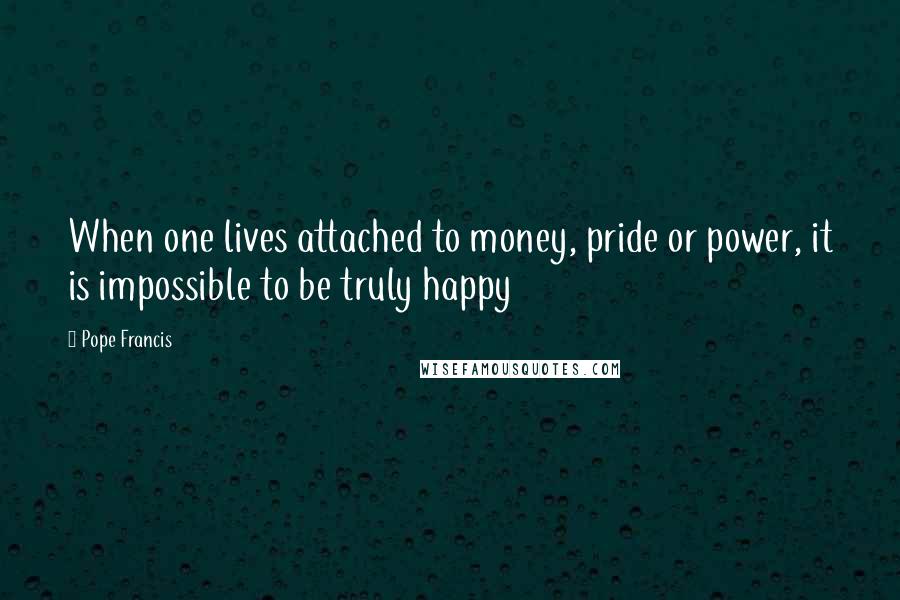 Pope Francis Quotes: When one lives attached to money, pride or power, it is impossible to be truly happy