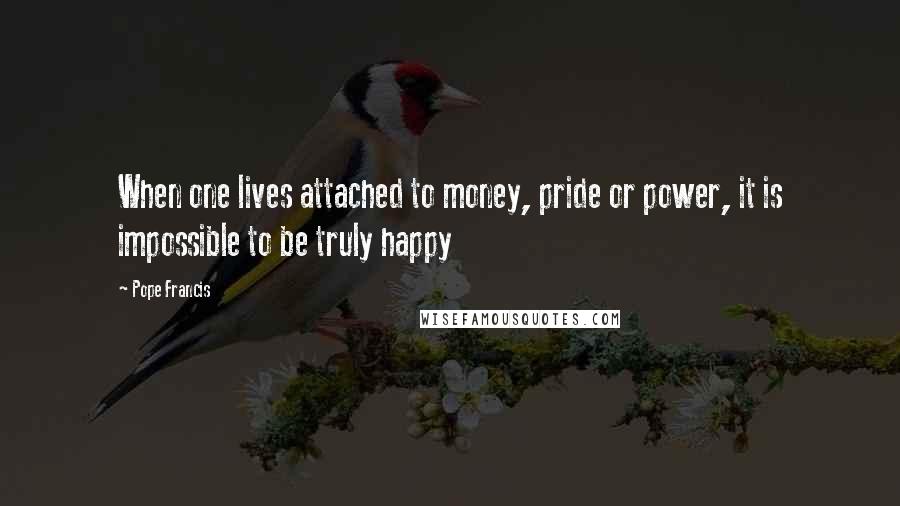 Pope Francis Quotes: When one lives attached to money, pride or power, it is impossible to be truly happy