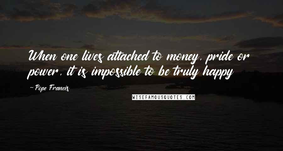 Pope Francis Quotes: When one lives attached to money, pride or power, it is impossible to be truly happy