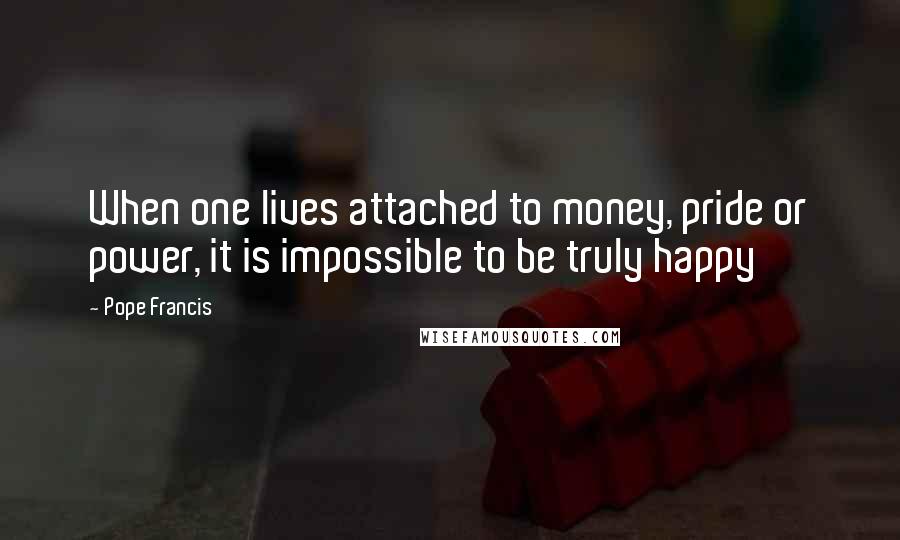 Pope Francis Quotes: When one lives attached to money, pride or power, it is impossible to be truly happy