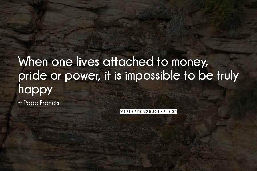 Pope Francis Quotes: When one lives attached to money, pride or power, it is impossible to be truly happy