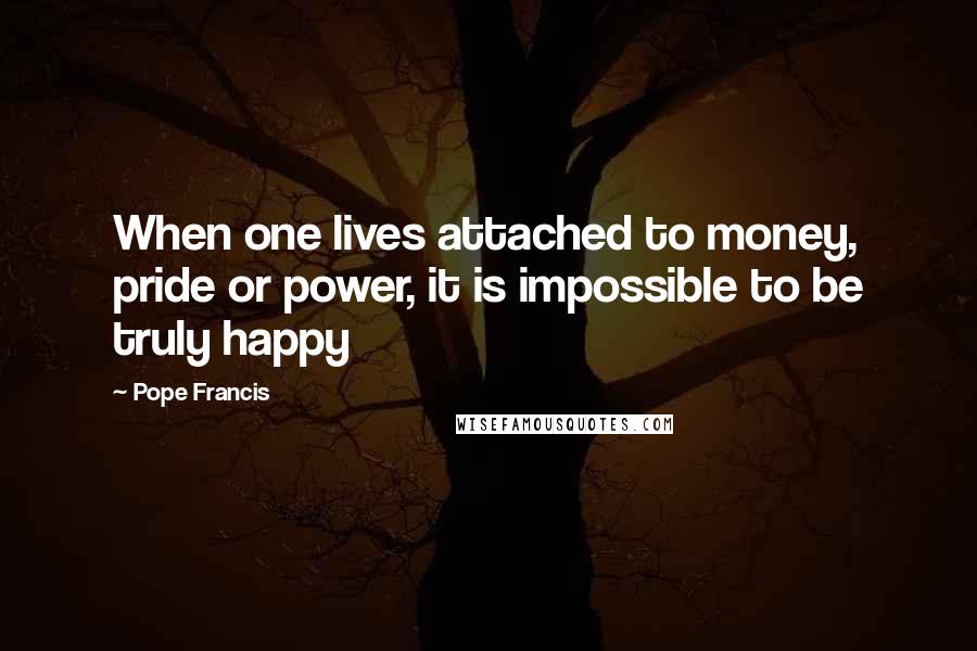 Pope Francis Quotes: When one lives attached to money, pride or power, it is impossible to be truly happy