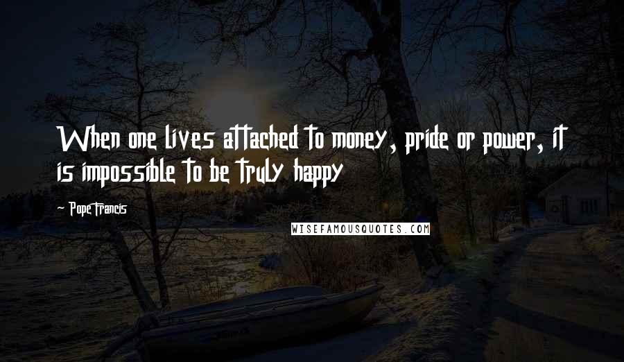 Pope Francis Quotes: When one lives attached to money, pride or power, it is impossible to be truly happy