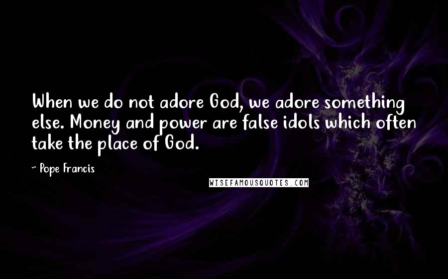 Pope Francis Quotes: When we do not adore God, we adore something else. Money and power are false idols which often take the place of God.