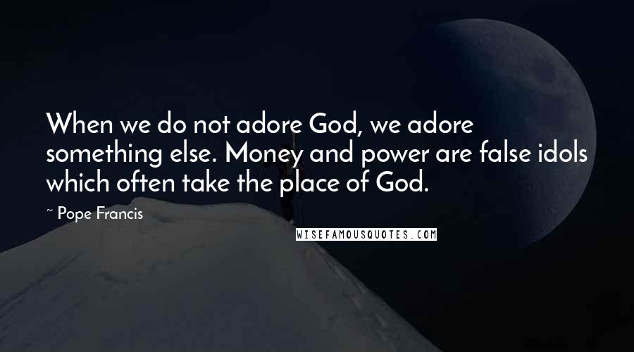 Pope Francis Quotes: When we do not adore God, we adore something else. Money and power are false idols which often take the place of God.