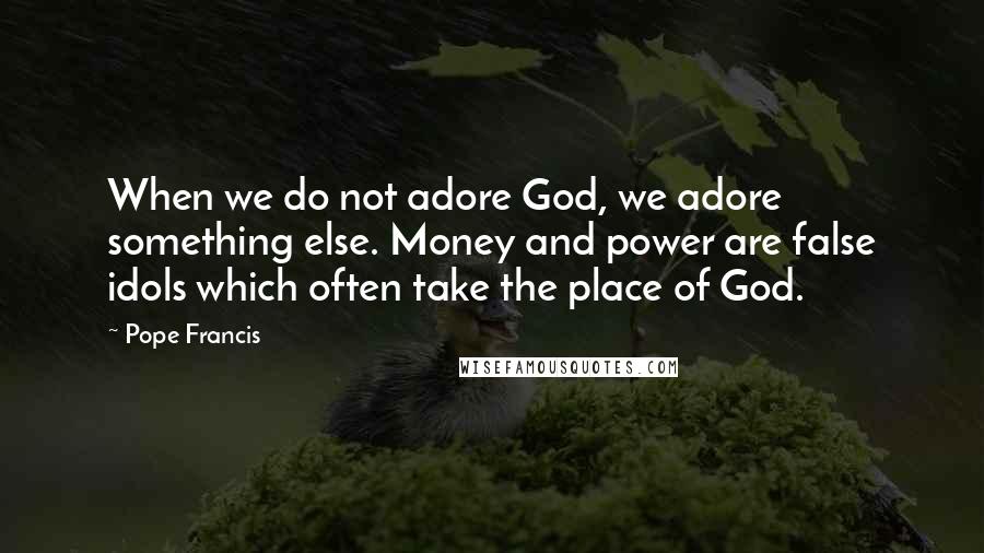 Pope Francis Quotes: When we do not adore God, we adore something else. Money and power are false idols which often take the place of God.