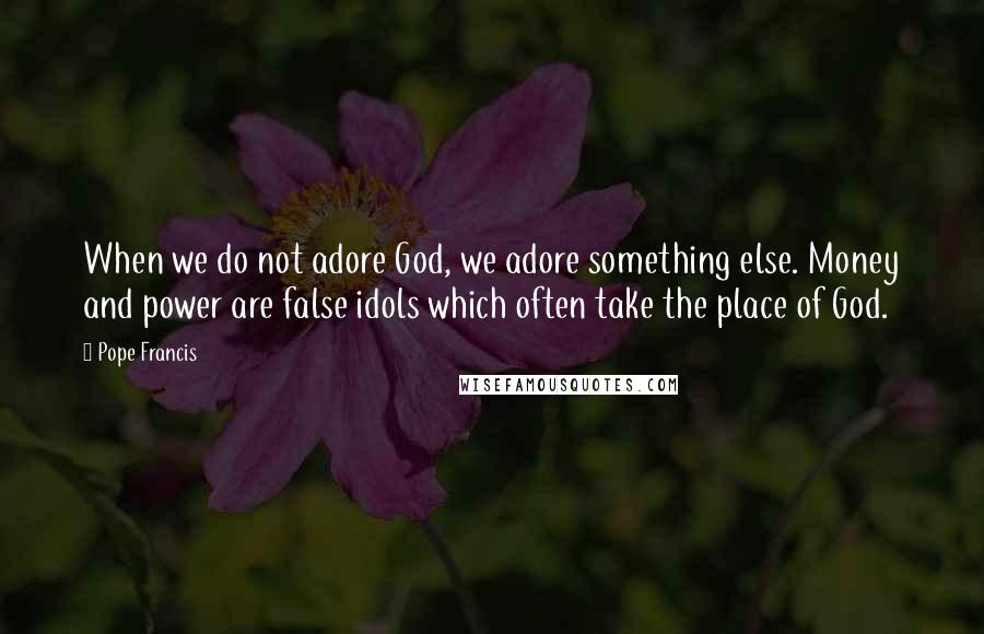 Pope Francis Quotes: When we do not adore God, we adore something else. Money and power are false idols which often take the place of God.