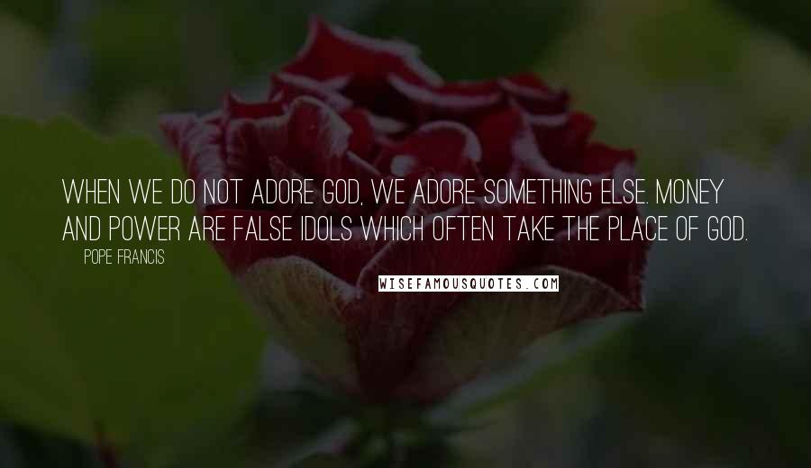 Pope Francis Quotes: When we do not adore God, we adore something else. Money and power are false idols which often take the place of God.