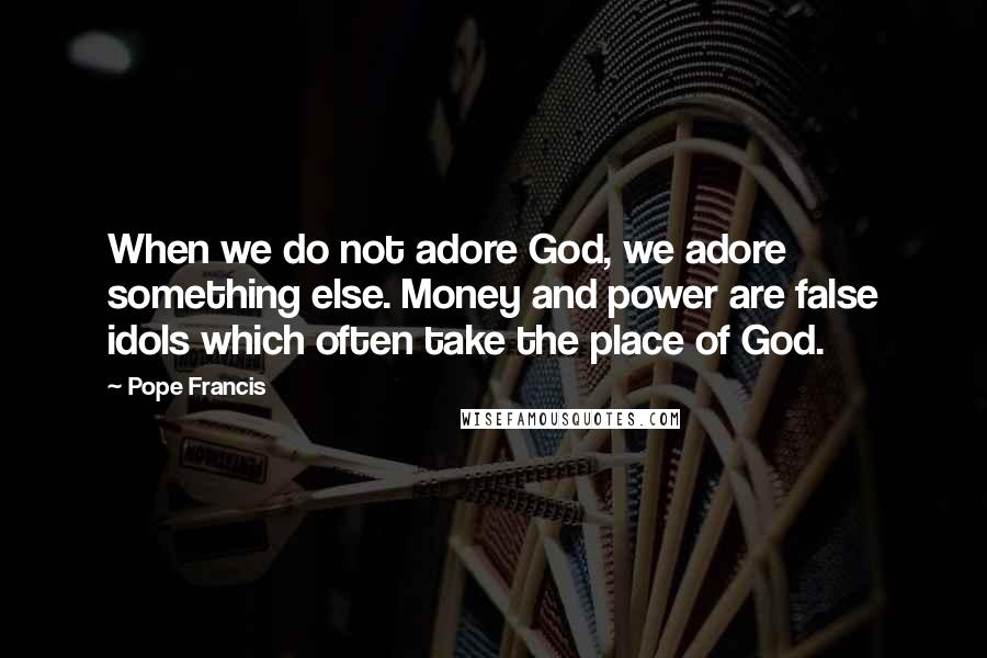 Pope Francis Quotes: When we do not adore God, we adore something else. Money and power are false idols which often take the place of God.
