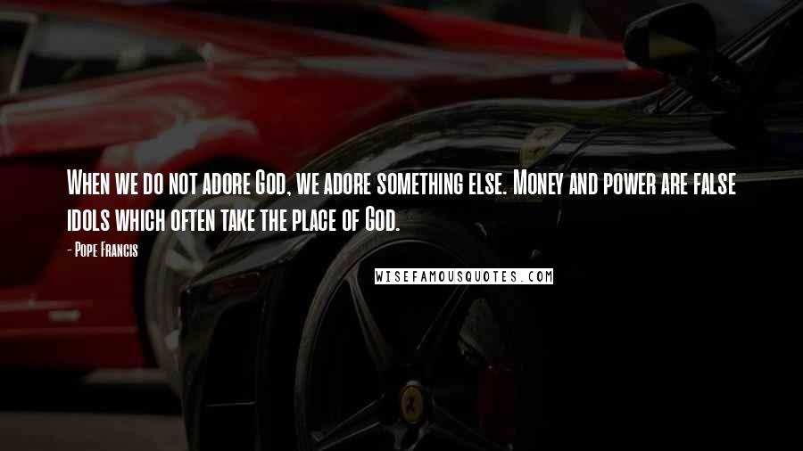 Pope Francis Quotes: When we do not adore God, we adore something else. Money and power are false idols which often take the place of God.