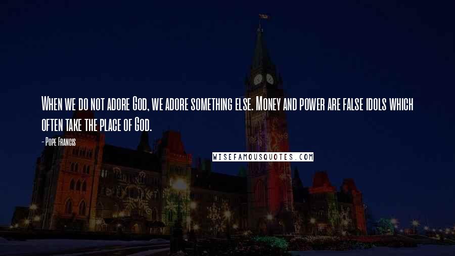 Pope Francis Quotes: When we do not adore God, we adore something else. Money and power are false idols which often take the place of God.