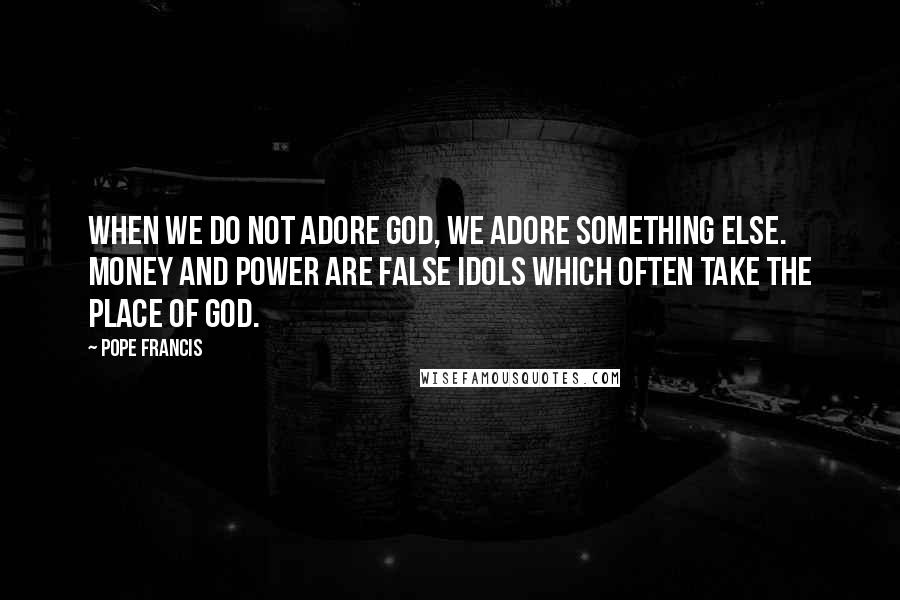 Pope Francis Quotes: When we do not adore God, we adore something else. Money and power are false idols which often take the place of God.