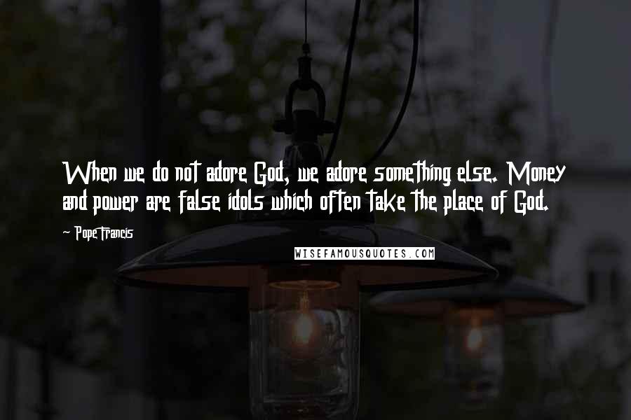 Pope Francis Quotes: When we do not adore God, we adore something else. Money and power are false idols which often take the place of God.