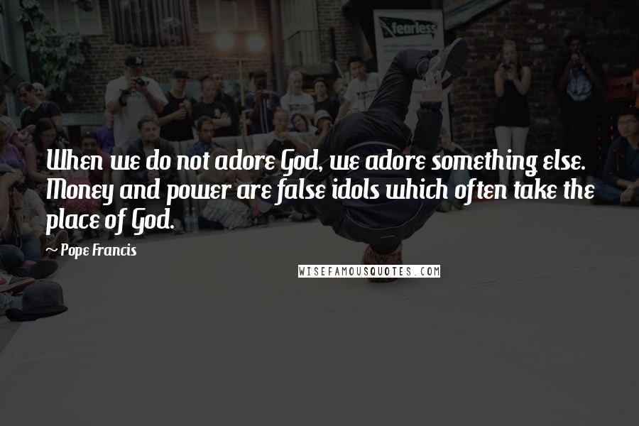 Pope Francis Quotes: When we do not adore God, we adore something else. Money and power are false idols which often take the place of God.