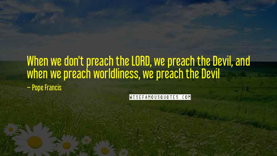 Pope Francis Quotes: When we don't preach the LORD, we preach the Devil, and when we preach worldliness, we preach the Devil