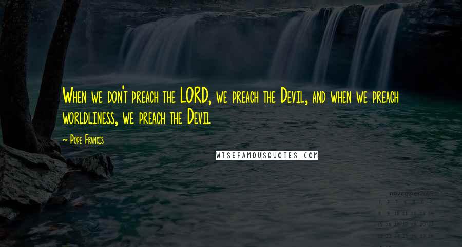 Pope Francis Quotes: When we don't preach the LORD, we preach the Devil, and when we preach worldliness, we preach the Devil