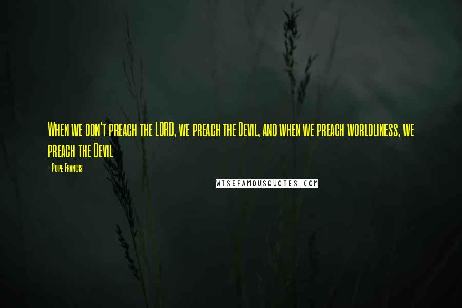 Pope Francis Quotes: When we don't preach the LORD, we preach the Devil, and when we preach worldliness, we preach the Devil