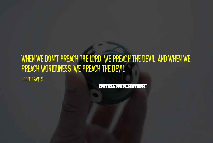 Pope Francis Quotes: When we don't preach the LORD, we preach the Devil, and when we preach worldliness, we preach the Devil