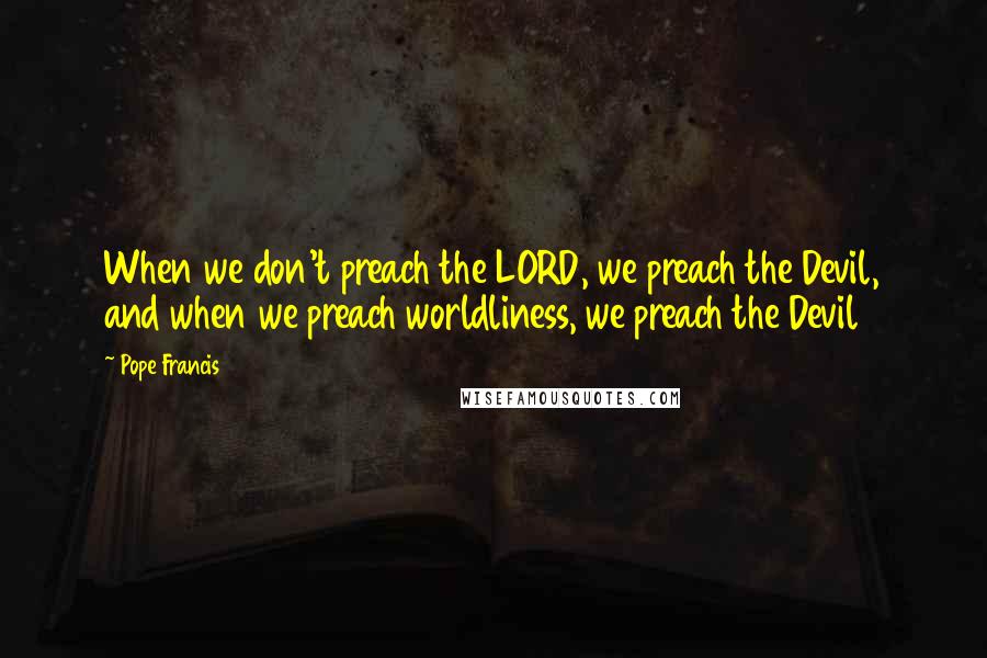Pope Francis Quotes: When we don't preach the LORD, we preach the Devil, and when we preach worldliness, we preach the Devil