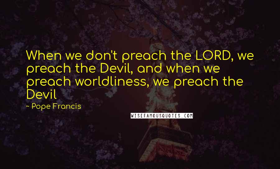 Pope Francis Quotes: When we don't preach the LORD, we preach the Devil, and when we preach worldliness, we preach the Devil