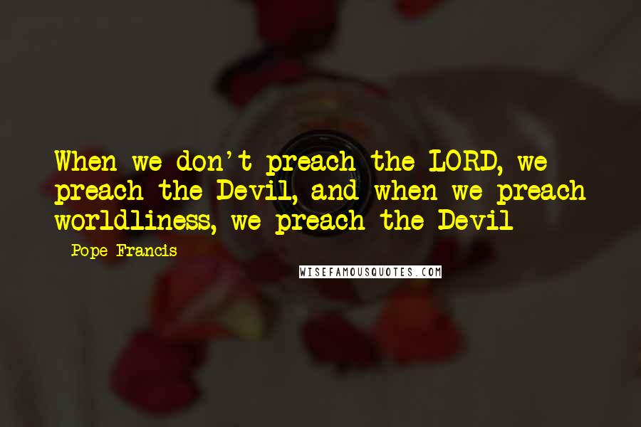 Pope Francis Quotes: When we don't preach the LORD, we preach the Devil, and when we preach worldliness, we preach the Devil