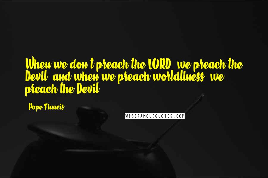 Pope Francis Quotes: When we don't preach the LORD, we preach the Devil, and when we preach worldliness, we preach the Devil