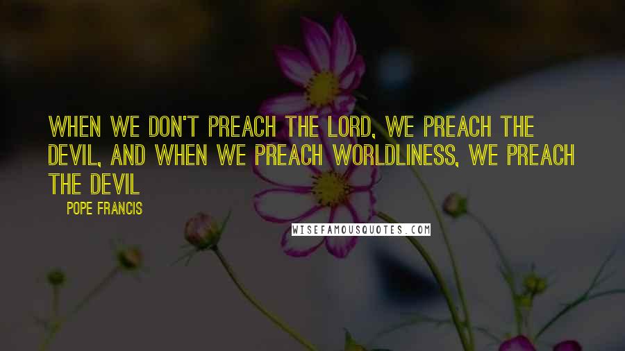 Pope Francis Quotes: When we don't preach the LORD, we preach the Devil, and when we preach worldliness, we preach the Devil
