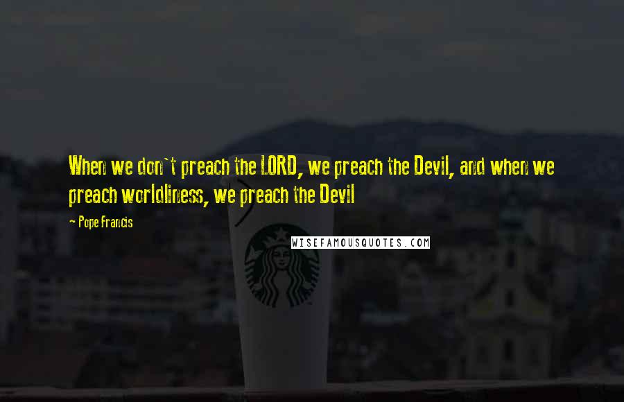 Pope Francis Quotes: When we don't preach the LORD, we preach the Devil, and when we preach worldliness, we preach the Devil