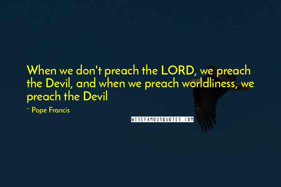 Pope Francis Quotes: When we don't preach the LORD, we preach the Devil, and when we preach worldliness, we preach the Devil