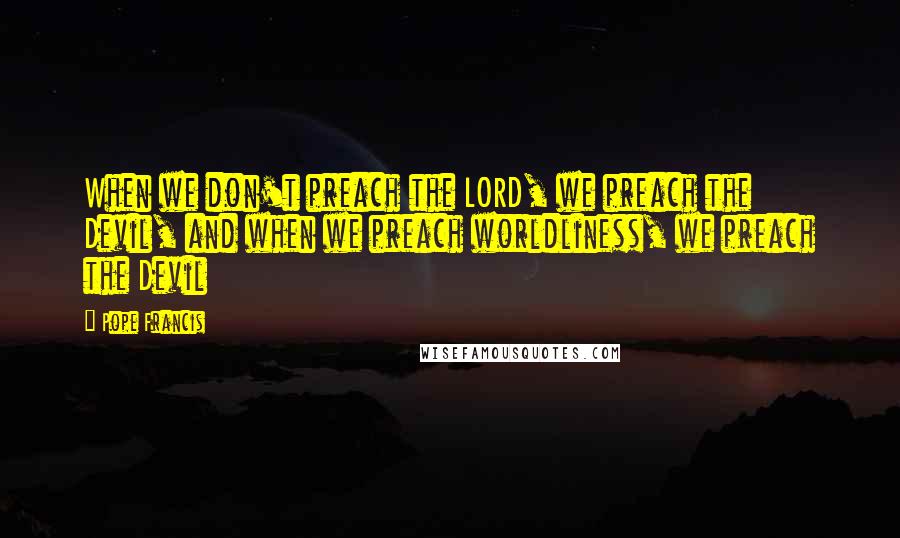 Pope Francis Quotes: When we don't preach the LORD, we preach the Devil, and when we preach worldliness, we preach the Devil