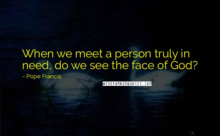 Pope Francis Quotes: When we meet a person truly in need, do we see the face of God?