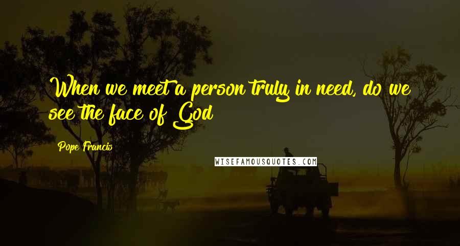 Pope Francis Quotes: When we meet a person truly in need, do we see the face of God?