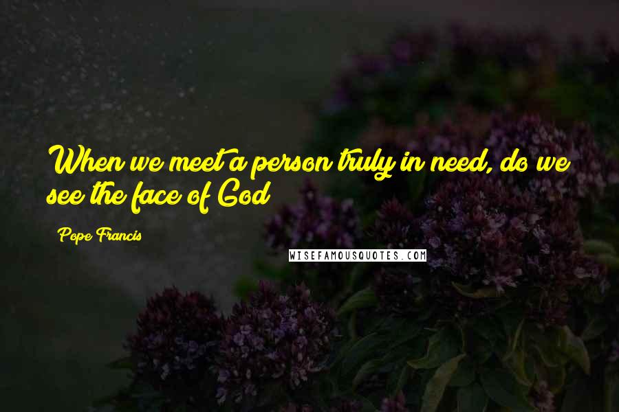 Pope Francis Quotes: When we meet a person truly in need, do we see the face of God?