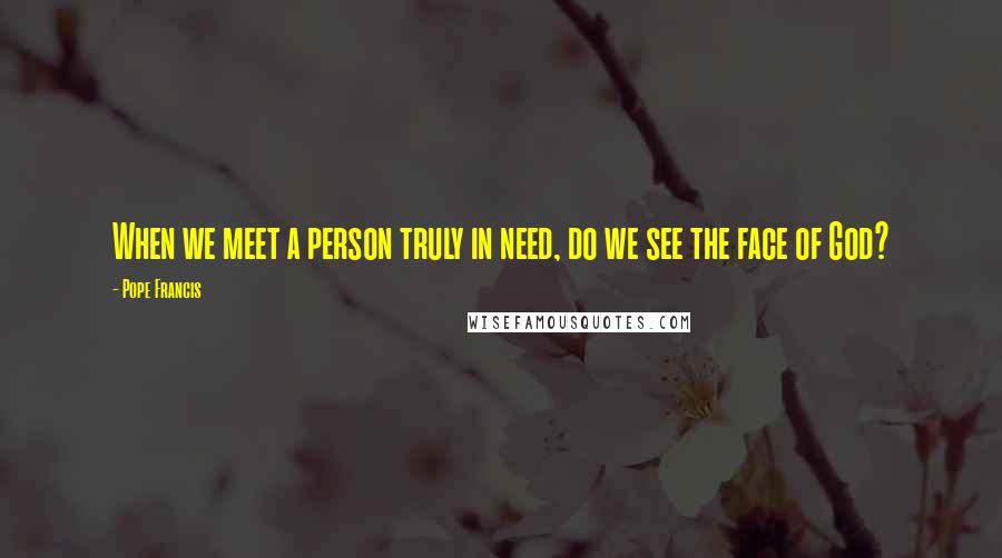 Pope Francis Quotes: When we meet a person truly in need, do we see the face of God?