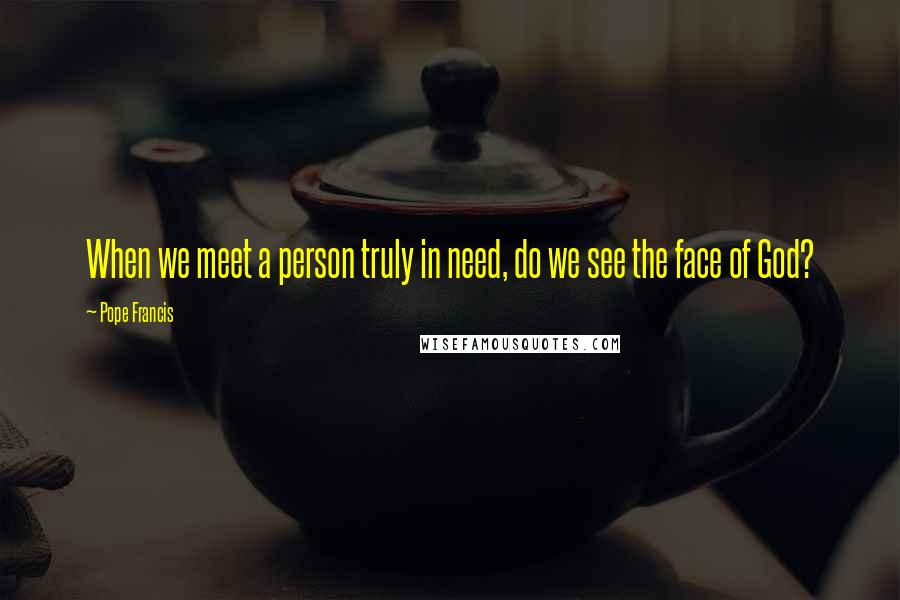 Pope Francis Quotes: When we meet a person truly in need, do we see the face of God?