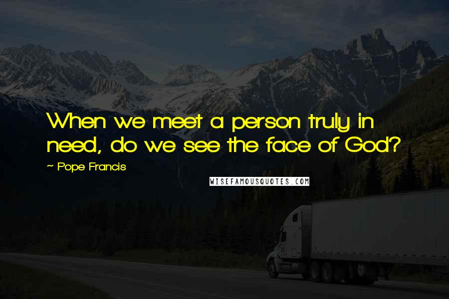 Pope Francis Quotes: When we meet a person truly in need, do we see the face of God?