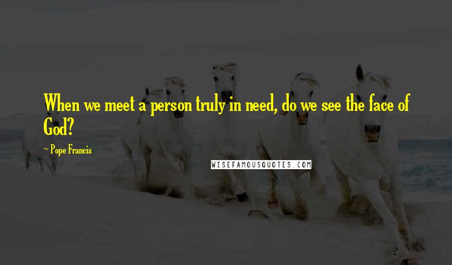 Pope Francis Quotes: When we meet a person truly in need, do we see the face of God?
