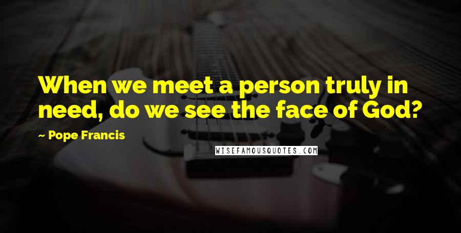 Pope Francis Quotes: When we meet a person truly in need, do we see the face of God?