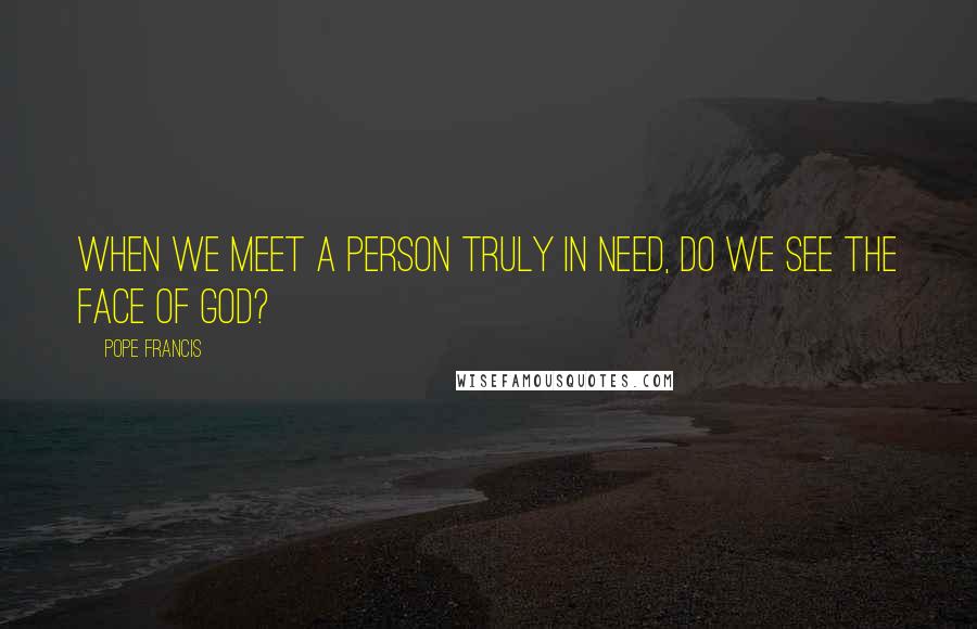 Pope Francis Quotes: When we meet a person truly in need, do we see the face of God?