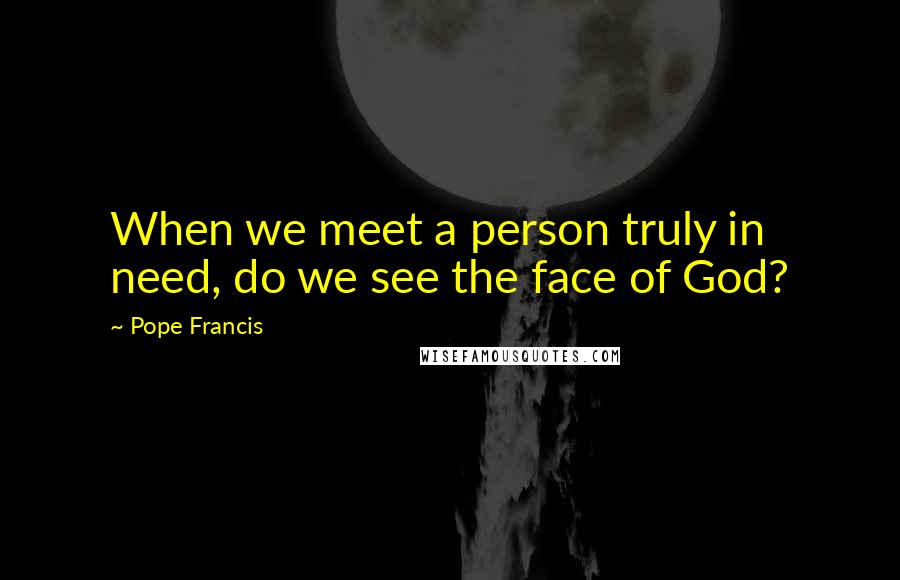 Pope Francis Quotes: When we meet a person truly in need, do we see the face of God?