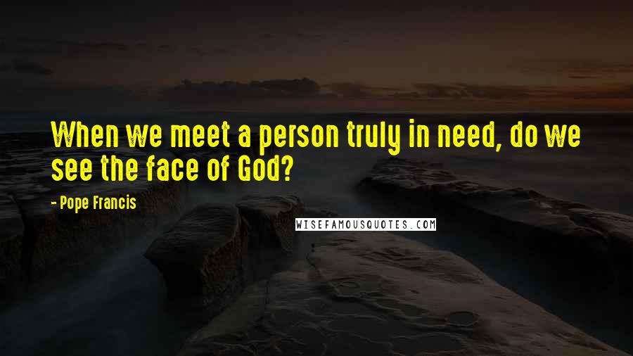 Pope Francis Quotes: When we meet a person truly in need, do we see the face of God?