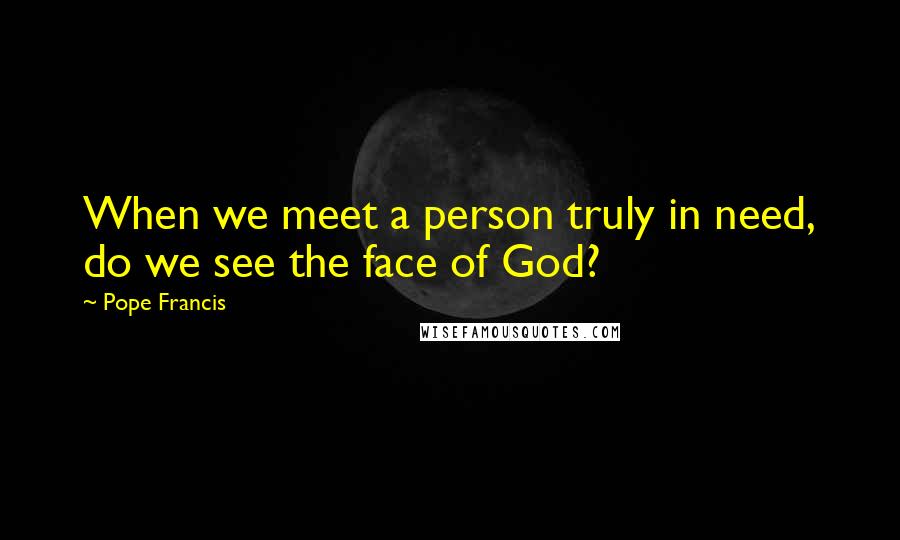 Pope Francis Quotes: When we meet a person truly in need, do we see the face of God?