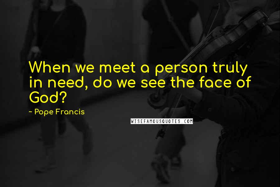 Pope Francis Quotes: When we meet a person truly in need, do we see the face of God?