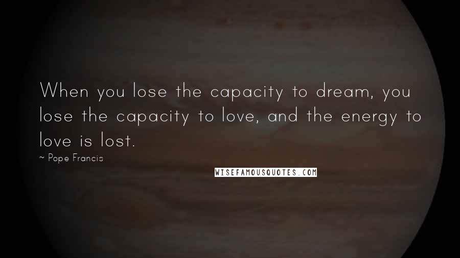 Pope Francis Quotes: When you lose the capacity to dream, you lose the capacity to love, and the energy to love is lost.