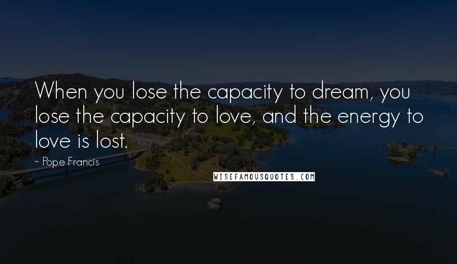 Pope Francis Quotes: When you lose the capacity to dream, you lose the capacity to love, and the energy to love is lost.