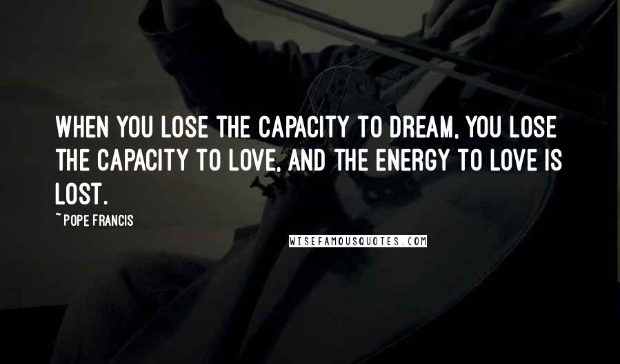 Pope Francis Quotes: When you lose the capacity to dream, you lose the capacity to love, and the energy to love is lost.