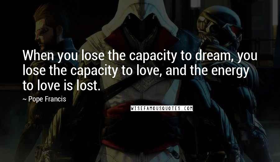 Pope Francis Quotes: When you lose the capacity to dream, you lose the capacity to love, and the energy to love is lost.