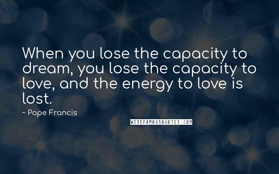 Pope Francis Quotes: When you lose the capacity to dream, you lose the capacity to love, and the energy to love is lost.