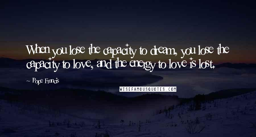 Pope Francis Quotes: When you lose the capacity to dream, you lose the capacity to love, and the energy to love is lost.