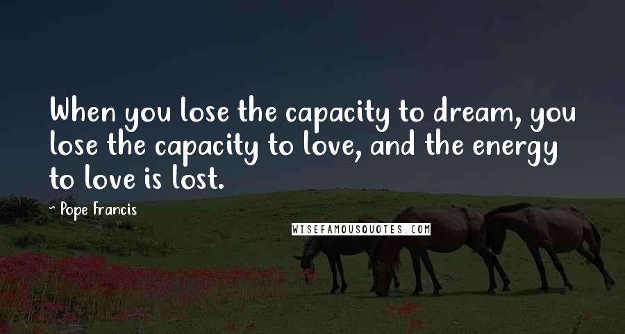 Pope Francis Quotes: When you lose the capacity to dream, you lose the capacity to love, and the energy to love is lost.